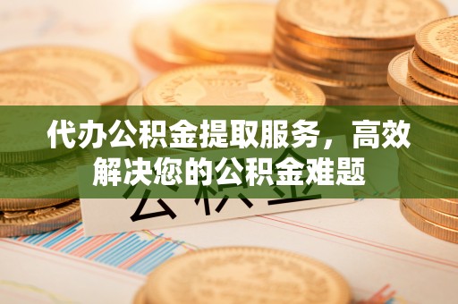 沈河代办公积金提取服务，高效解决您的公积金难题