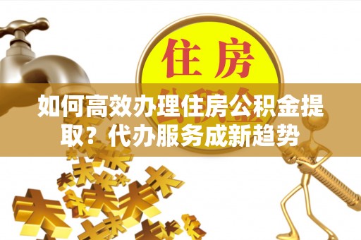 沈河如何高效办理住房公积金提取？代办服务成新趋势