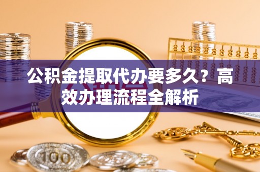 沈河公积金提取代办要多久？高效办理流程全解析