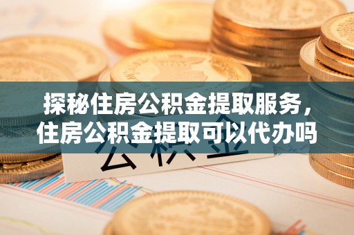 沈河探秘住房公积金提取服务，住房公积金提取可以代办吗的全方位解析