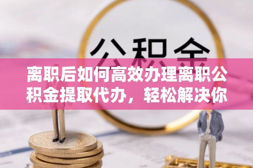 沈河离职后如何高效办理离职公积金提取代办，轻松解决你的后顾之忧